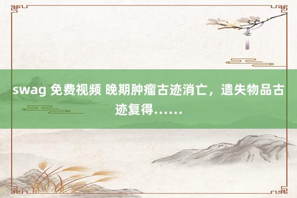 swag 免费视频 晚期肿瘤古迹消亡，遗失物品古迹复得……