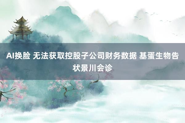 AI换脸 无法获取控股子公司财务数据 基蛋生物告状景川会诊