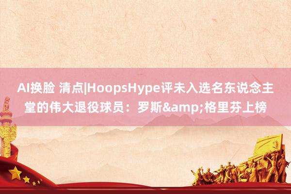 AI换脸 清点|HoopsHype评未入选名东说念主堂的伟大退役球员：罗斯&格里芬上榜