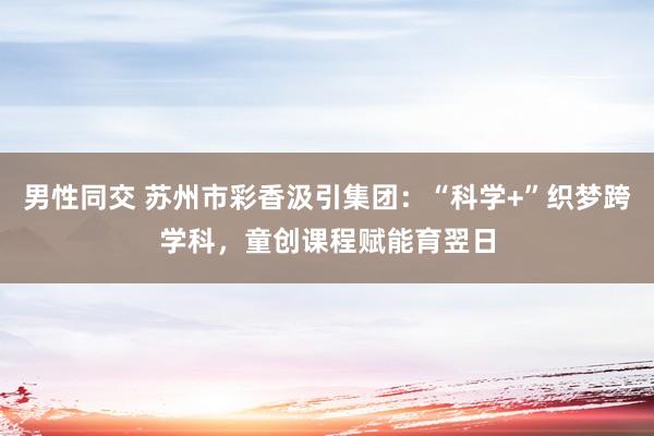 男性同交 苏州市彩香汲引集团：“科学+”织梦跨学科，童创课程赋能育翌日