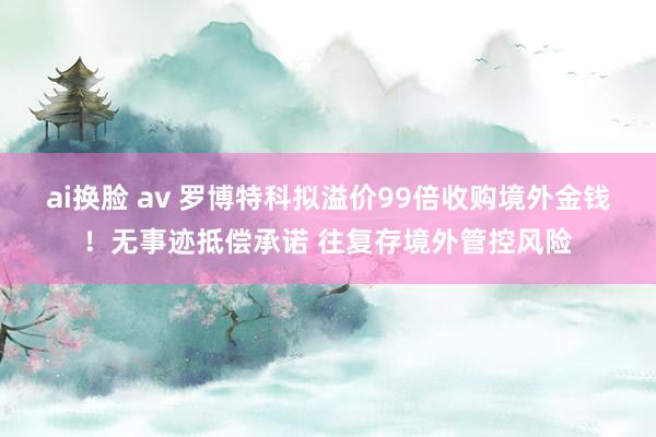 ai换脸 av 罗博特科拟溢价99倍收购境外金钱！无事迹抵偿承诺 往复存境外管控风险