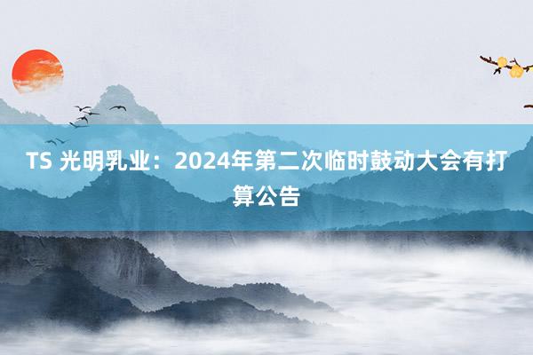 TS 光明乳业：2024年第二次临时鼓动大会有打算公告
