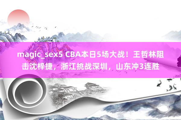 magic_sex5 CBA本日5场大战！王哲林阻击沈梓捷，浙江挑战深圳，山东冲3连胜