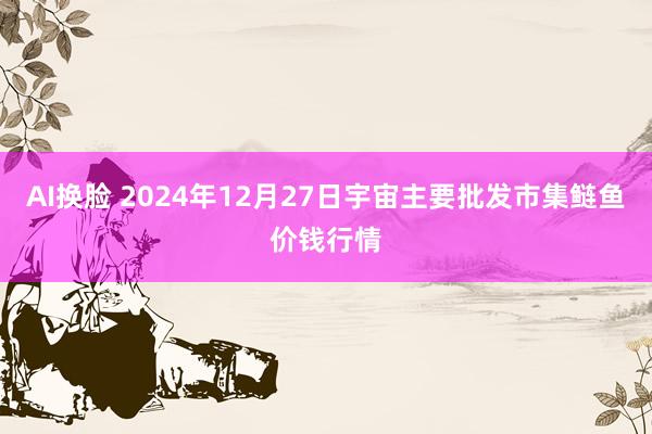 AI换脸 2024年12月27日宇宙主要批发市集鲢鱼价钱行情