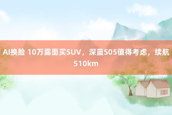 AI换脸 10万露面买SUV，深蓝S05值得考虑，续航510km