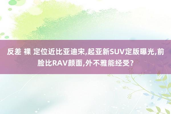 反差 裸 定位近比亚迪宋，起亚新SUV定版曝光，前脸比RAV颜面，外不雅能经受？