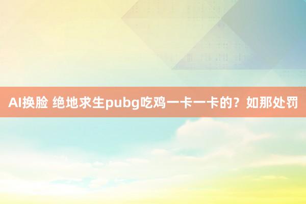 AI换脸 绝地求生pubg吃鸡一卡一卡的？如那处罚