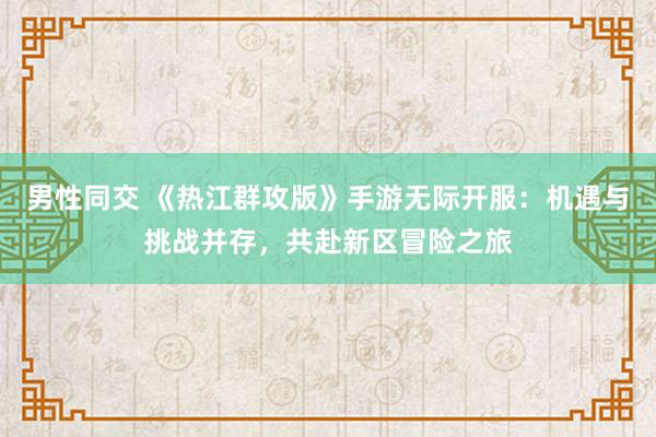 男性同交 《热江群攻版》手游无际开服：机遇与挑战并存，共赴新区冒险之旅