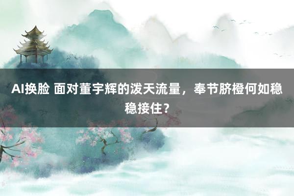 AI换脸 面对董宇辉的泼天流量，奉节脐橙何如稳稳接住？
