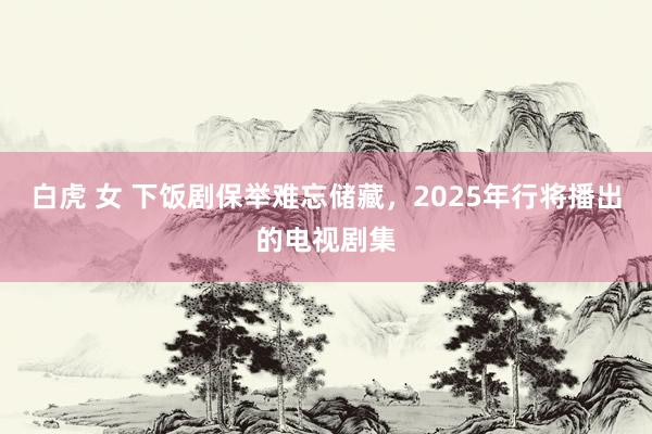 白虎 女 下饭剧保举难忘储藏，2025年行将播出的电视剧集
