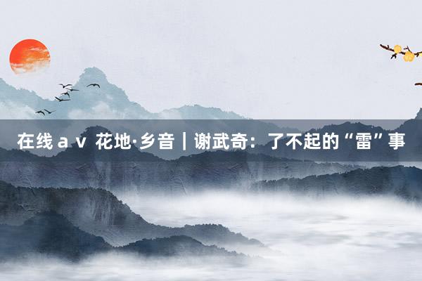 在线ａｖ 花地·乡音｜谢武奇：了不起的“雷”事