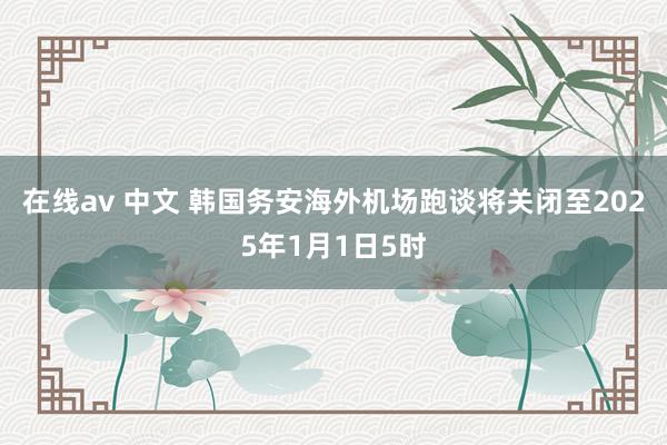 在线av 中文 韩国务安海外机场跑谈将关闭至2025年1月1日5时