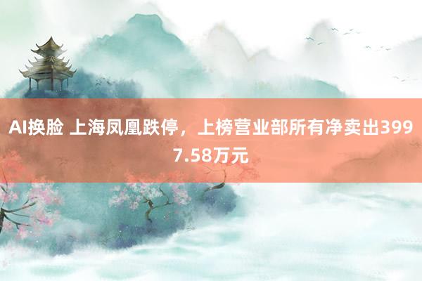 AI换脸 上海凤凰跌停，上榜营业部所有净卖出3997.58万元