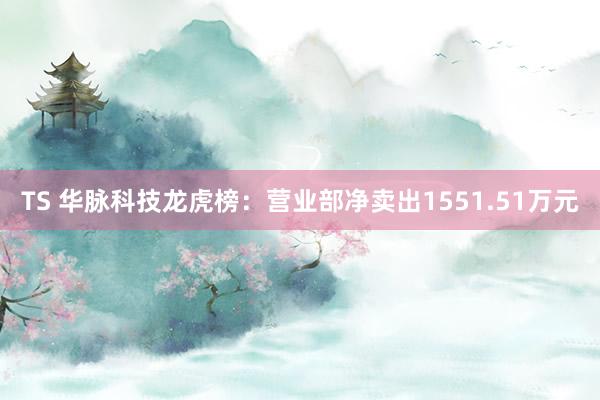 TS 华脉科技龙虎榜：营业部净卖出1551.51万元