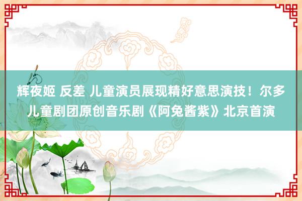 辉夜姬 反差 儿童演员展现精好意思演技！尔多儿童剧团原创音乐剧《阿兔酱紫》北京首演