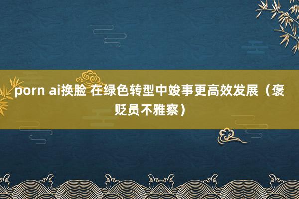 porn ai换脸 在绿色转型中竣事更高效发展（褒贬员不雅察）