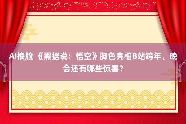 AI换脸 《黑据说：悟空》脚色亮相B站跨年，晚会还有哪些惊喜？
