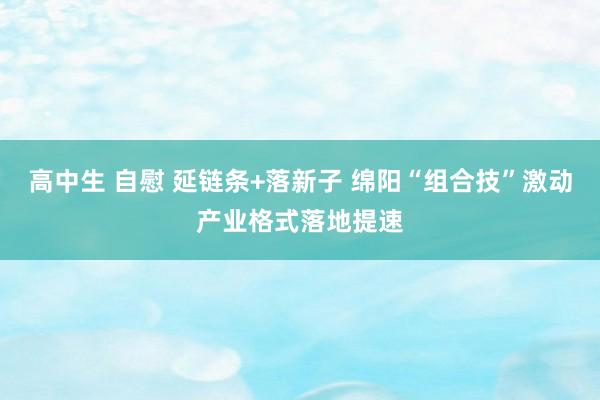 高中生 自慰 延链条+落新子 绵阳“组合技”激动产业格式落地提速