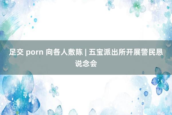 足交 porn 向各人敷陈 | 五宝派出所开展警民恳说念会