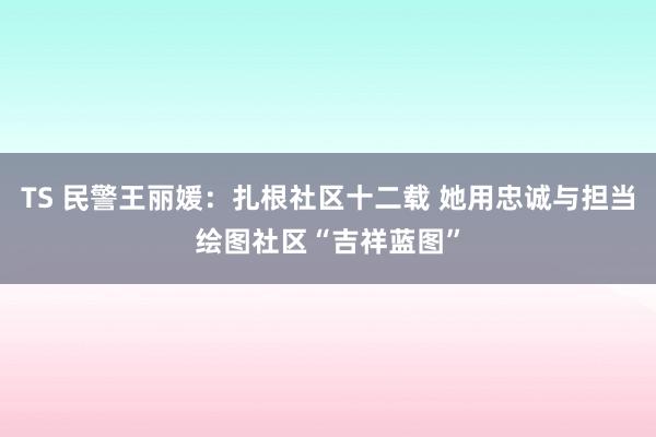 TS 民警王丽媛：扎根社区十二载 她用忠诚与担当绘图社区“吉祥蓝图”
