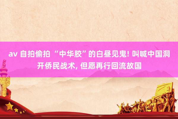 av 自拍偷拍 “中华胶”的白昼见鬼! 叫喊中国洞开侨民战术， 但愿再行回流故国