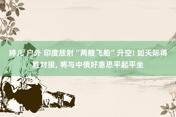 婷儿 户外 印度放射“两艘飞船”升空! 如天际得胜对接， 将与中俄好意思平起平坐