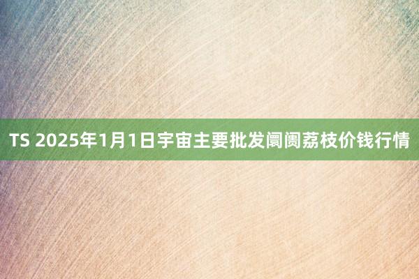 TS 2025年1月1日宇宙主要批发阛阓荔枝价钱行情