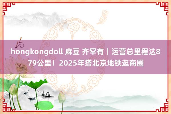 hongkongdoll 麻豆 齐罕有｜运营总里程达879公里！2025年搭北京地铁逛商圈