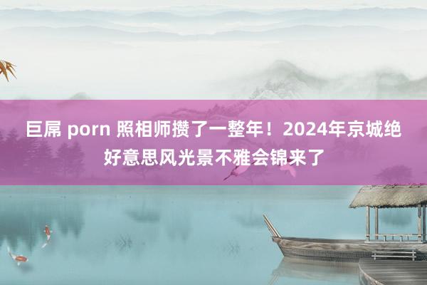 巨屌 porn 照相师攒了一整年！2024年京城绝好意思风光景不雅会锦来了