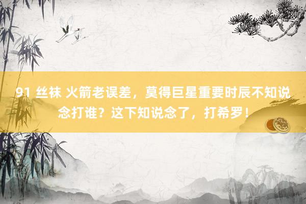 91 丝袜 火箭老误差，莫得巨星重要时辰不知说念打谁？这下知说念了，打希罗！