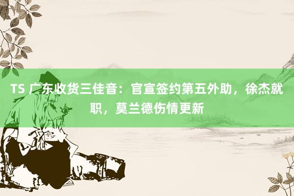 TS 广东收货三佳音：官宣签约第五外助，徐杰就职，莫兰德伤情更新