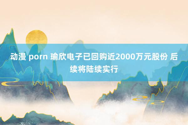 动漫 porn 瑜欣电子已回购近2000万元股份 后续将陆续实行
