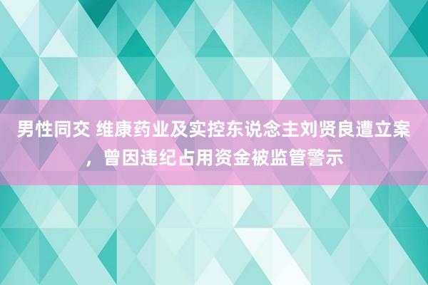 男性同交 维康药业及实控东说念主刘贤良遭立案，曾因违纪占用资金被监管警示