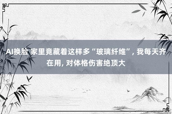 AI换脸 家里竟藏着这样多“玻璃纤维”， 我每天齐在用， 对体格伤害绝顶大