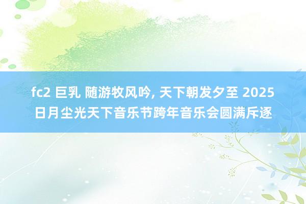 fc2 巨乳 随游牧风吟， 天下朝发夕至 2025日月尘光天下音乐节跨年音乐会圆满斥逐