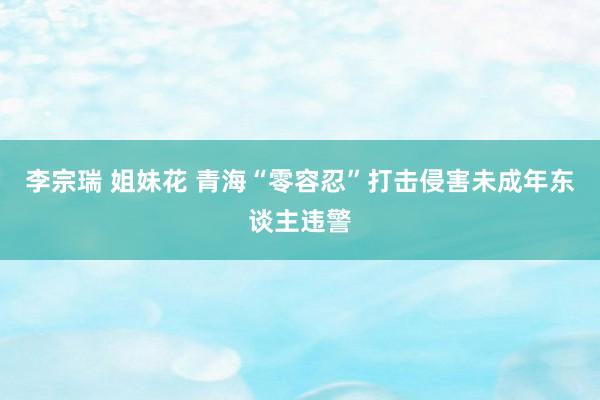 李宗瑞 姐妹花 青海“零容忍”打击侵害未成年东谈主违警