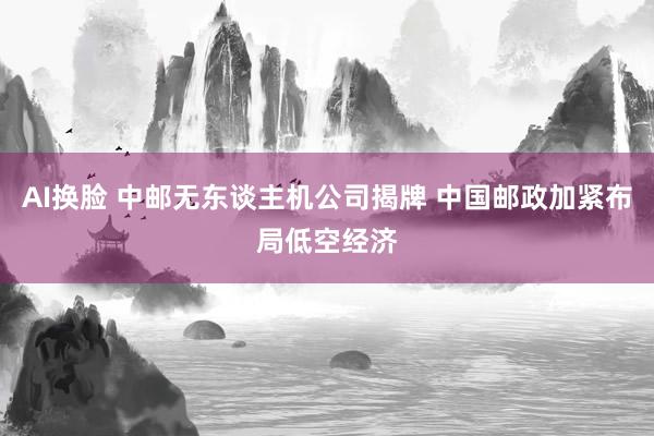 AI换脸 中邮无东谈主机公司揭牌 中国邮政加紧布局低空经济
