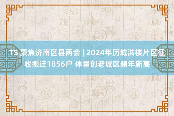TS 聚焦济南区县两会 | 2024年历城洪楼片区征收搬迁1856户 体量创老城区频年新高