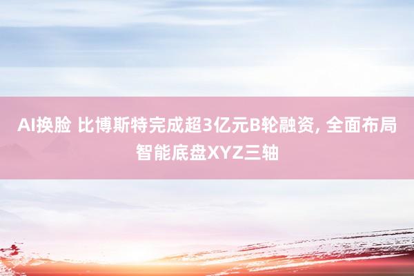 AI换脸 比博斯特完成超3亿元B轮融资， 全面布局智能底盘XYZ三轴