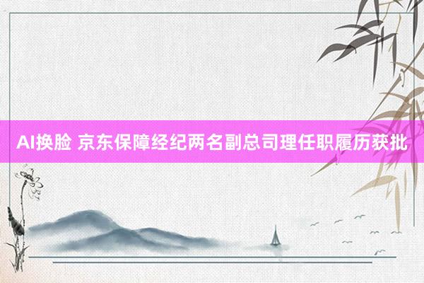 AI换脸 京东保障经纪两名副总司理任职履历获批