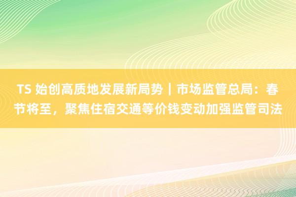 TS 始创高质地发展新局势｜市场监管总局：春节将至，聚焦住宿交通等价钱变动加强监管司法