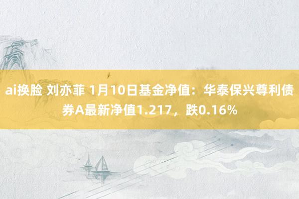 ai换脸 刘亦菲 1月10日基金净值：华泰保兴尊利债券A最新净值1.217，跌0.16%