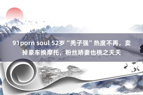 91porn soul 52岁“秃子强”热度不再，卖掉豪车换摩托，粉丝娇妻也桃之夭夭