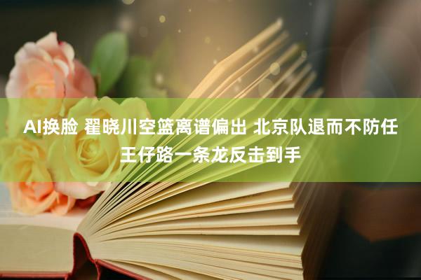 AI换脸 翟晓川空篮离谱偏出 北京队退而不防任王仔路一条龙反击到手
