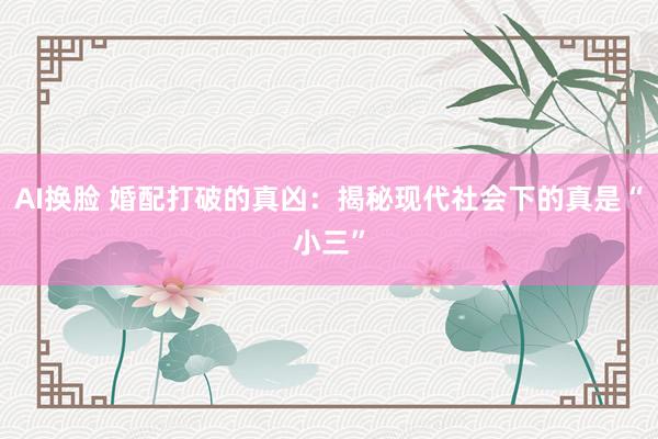 AI换脸 婚配打破的真凶：揭秘现代社会下的真是“小三”