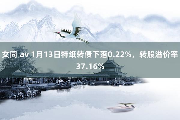 女同 av 1月13日特纸转债下落0.22%，转股溢价率37.16%