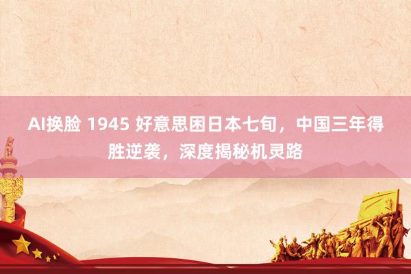 AI换脸 1945 好意思困日本七旬，中国三年得胜逆袭，深度揭秘机灵路