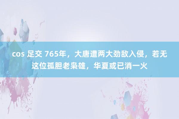 cos 足交 765年，大唐遭两大劲敌入侵，若无这位孤胆老枭雄，华夏或已消一火