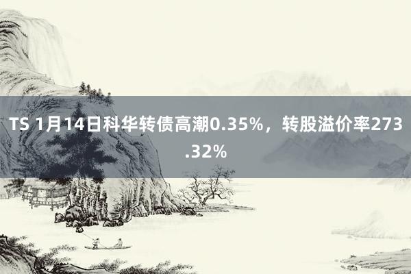 TS 1月14日科华转债高潮0.35%，转股溢价率273.32%