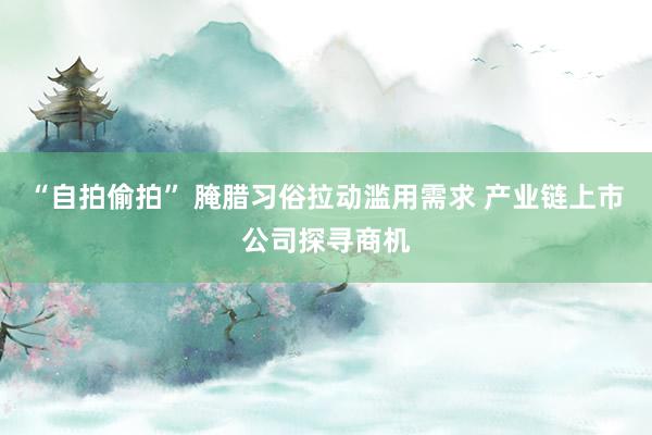 “自拍偷拍” 腌腊习俗拉动滥用需求 产业链上市公司探寻商机